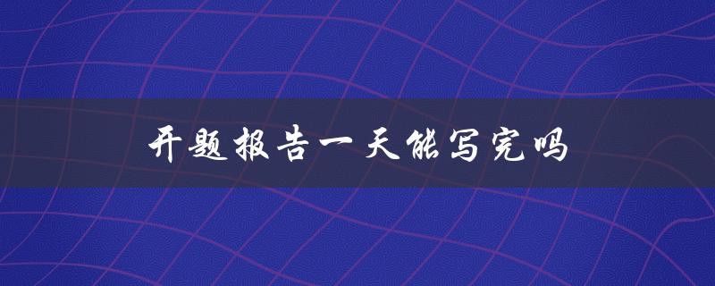 开题报告一天能写完吗(如何高效完成开题报告)