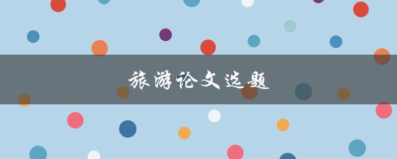 旅游论文选题(如何选择一个有趣且独特的研究方向)