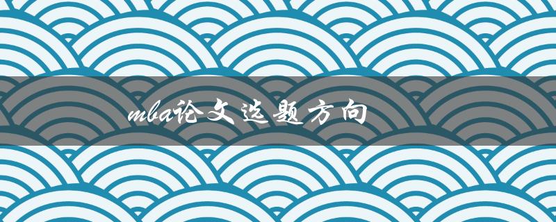 MBA论文选题方向(如何选择适合自己的研究方向)
