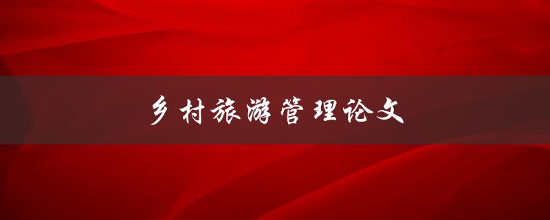 乡村旅游管理论文(如何有效提升乡村旅游的管理水平)