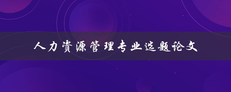 什么是人力资源管理专业选题论文，如何选择合适的选题