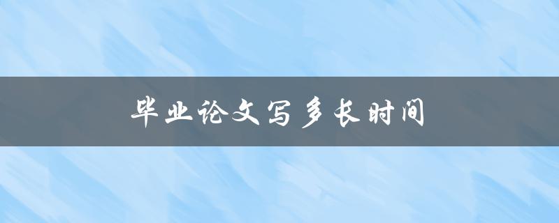 毕业论文写多长时间(如何合理规划时间完成)
