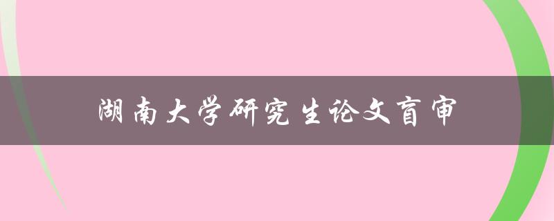湖南大学研究生论文盲审(如何进行高效而准确的盲审)