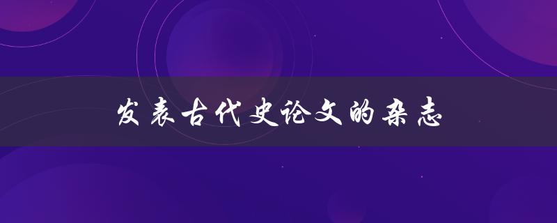 发表古代史论文的杂志(哪些杂志适合发表古代史论文)