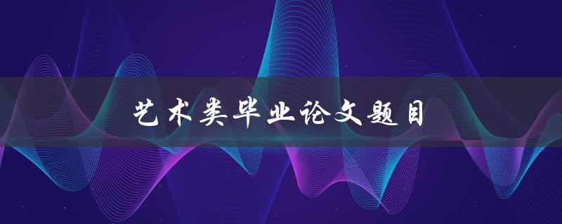 艺术类毕业论文题目(如何选择独特而有创意的主题)