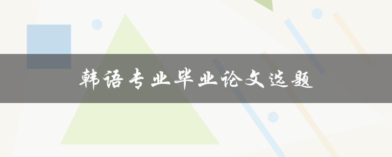 韩语专业毕业论文选题(如何选择适合自己的研究方向)