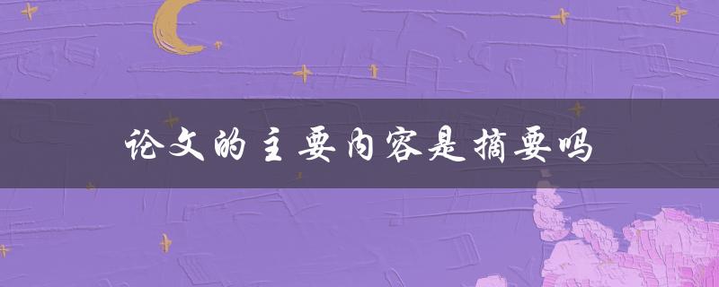 论文的主要内容是摘要吗(摘要在论文中的作用是什么)