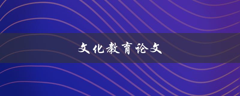 文化教育论文(如何撰写高质量的论文)