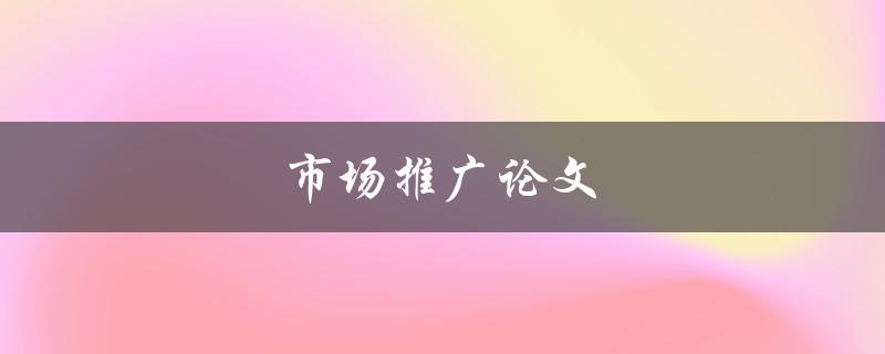 市场推广论文(如何写出一篇高质量的市场推广论文)