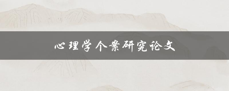 心理学个案研究论文(如何撰写高质量的个案研究论文)