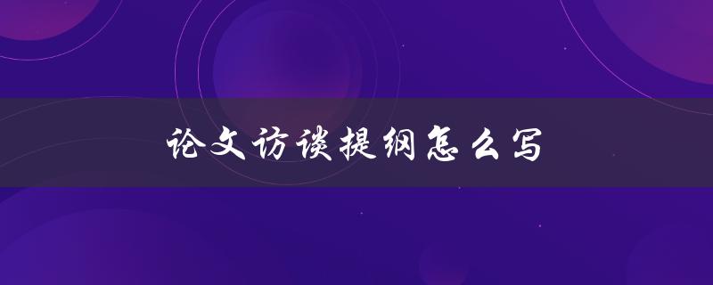 论文访谈提纲怎么写(详细步骤及注意事项)