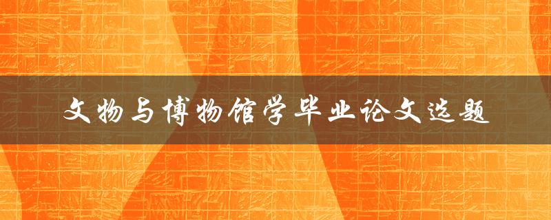如何选择适合的文物与博物馆学毕业论文选题