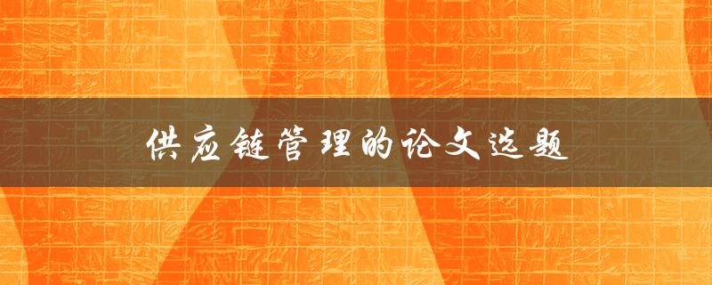 供应链管理的论文选题(如何选择一个切实可行的研究课题)