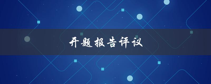 开题报告评议(如何做好开题报告的评审工作)