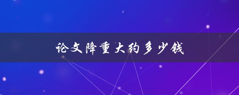 论文降重大约多少钱(一篇论文降重的平均价格是多少？)