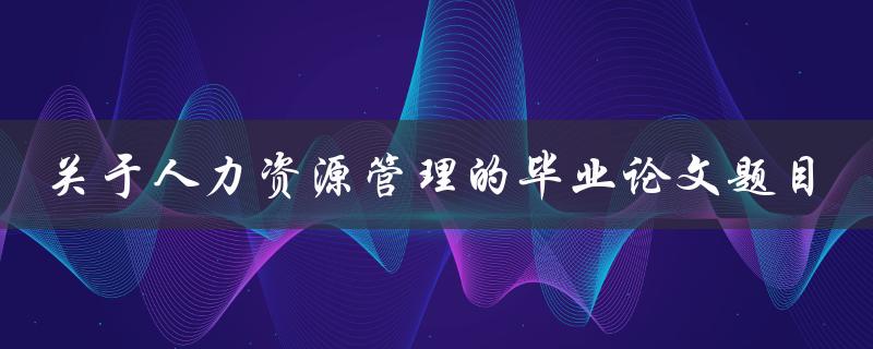 如何选择适合的人力资源管理毕业论文题目