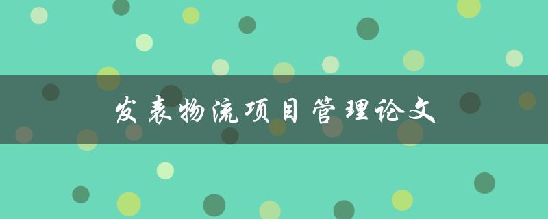 发表物流项目管理论文(如何选择合适的研究主题和方法)