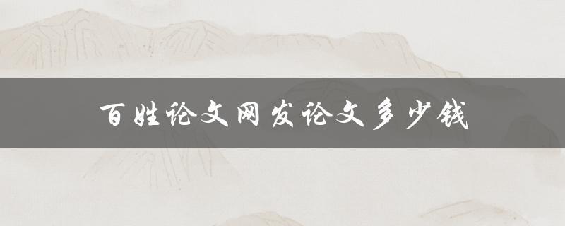 百姓论文网发论文多少钱(价格如何，值不值得信赖)