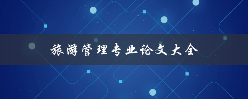旅游管理专业论文大全(如何找到最优秀的论文资源)