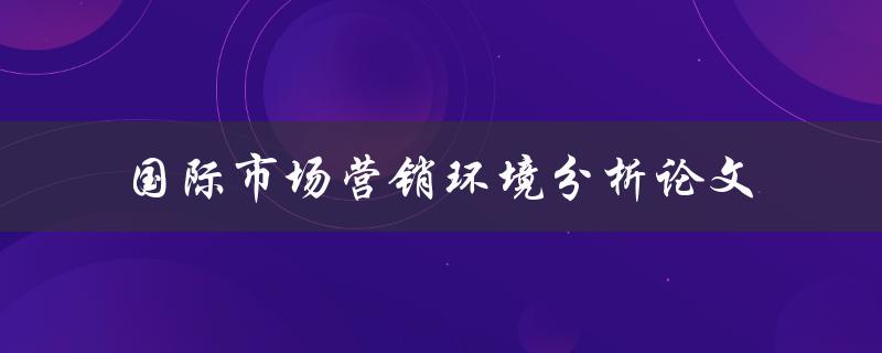 如何进行国际市场营销环境分析？——一篇论文的探讨