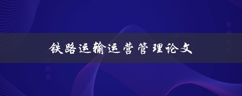 铁路运输运营管理论文(如何提高铁路运输效率与安全性)