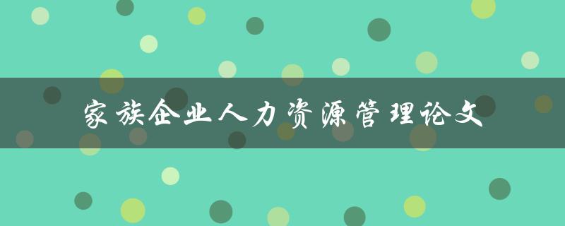 如何优化家族企业的人力资源管理？——以论文探讨