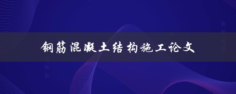 钢筋混凝土结构施工论文(如何确保施工质量与安全？)