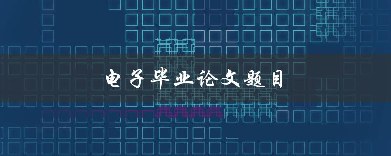 电子毕业论文题目(如何选定合适的研究方向和题目)