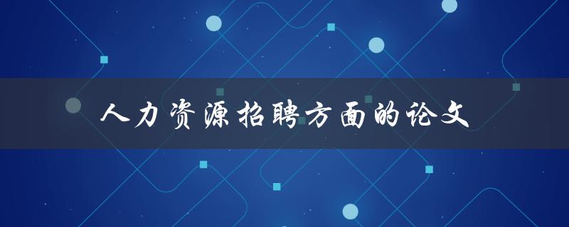 人力资源招聘方面的论文(如何提高招聘效率与质量)