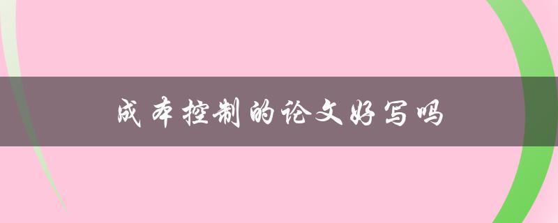 成本控制的论文好写吗(有哪些写作技巧和注意事项)