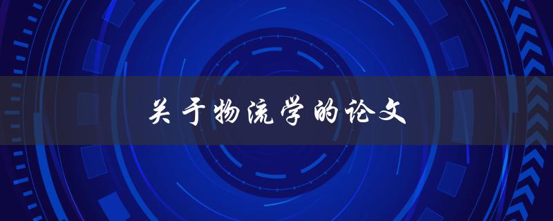 关于物流学的论文(如何深入研究物流管理的关键因素)