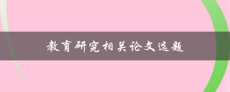 教育研究相关论文选题(如何选择适合的研究主题)