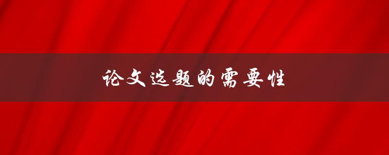论文选题的需要性(为什么选择合适的论文题目很重要)
