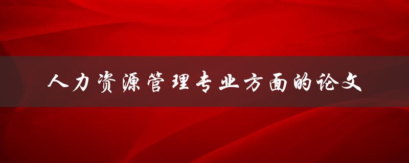 什么是人力资源管理专业方面的论文，如何撰写
