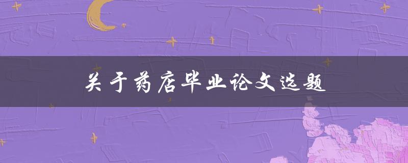 关于药店毕业论文选题(如何选择合适的研究方向)