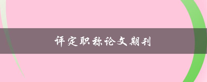 评定职称论文期刊(如何选择合适的期刊进行投稿)