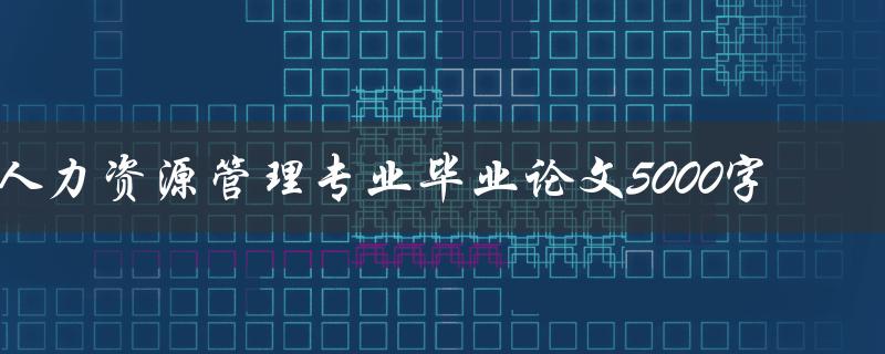 人力资源管理专业毕业论文5000字(如何写出一篇高质量的论文)