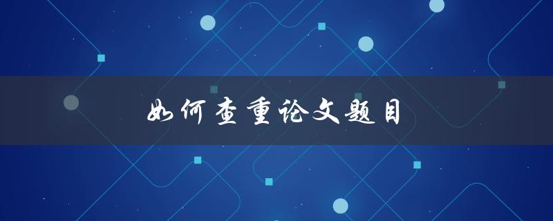 如何查重论文题目(有效避免学术不端问题)