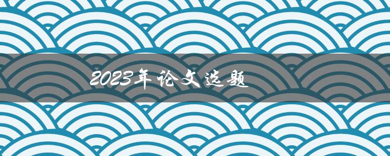 2023年论文选题(如何选择一个适合自己的研究课题)