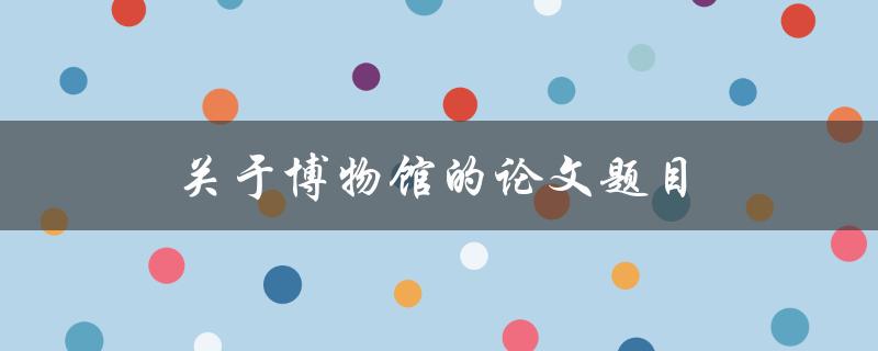 关于博物馆的论文题目(如何利用数字化技术提升博物馆参观体验)