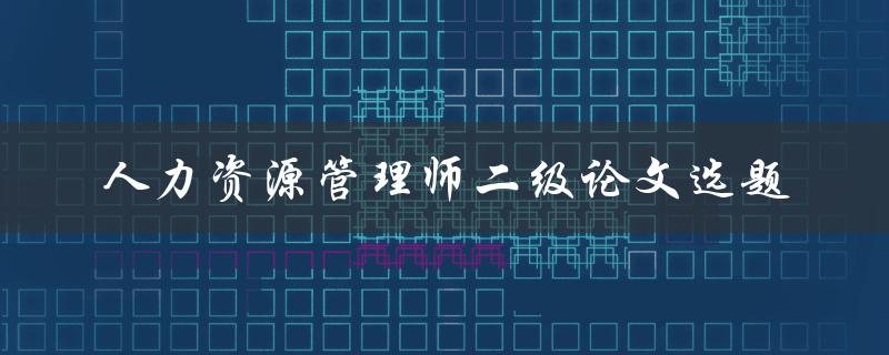 如何选择适合的人力资源管理师二级论文选题