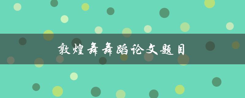 敦煌舞舞蹈论文题目(如何研究和解析敦煌舞的艺术特点)