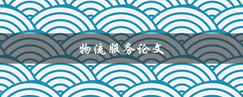 物流服务论文(如何提高物流服务质量和效率)