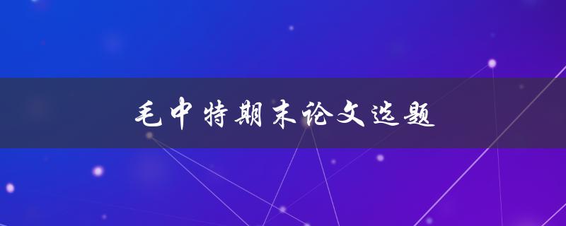 毛中特期末论文选题(如何选择合适的研究方向和题目)