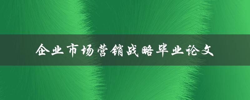 如何制定有效的企业市场营销战略？——关于企业市场营销战略的毕业论文研究