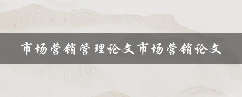 如何撰写一篇优秀的市场营销管理论文或市场营销论文