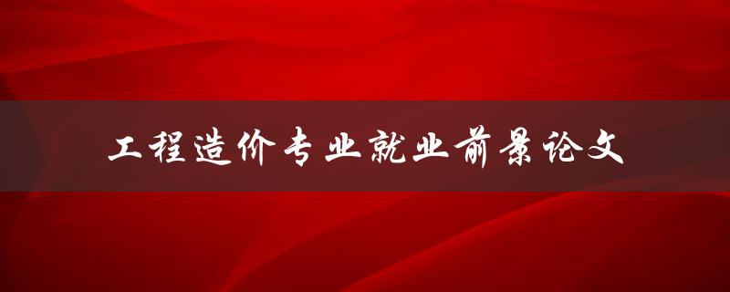 工程造价专业就业前景如何？——以论文为探讨视角