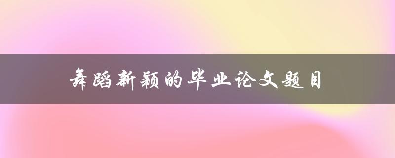 舞蹈新颖的毕业论文题目(如何挖掘现代舞蹈的创新性)