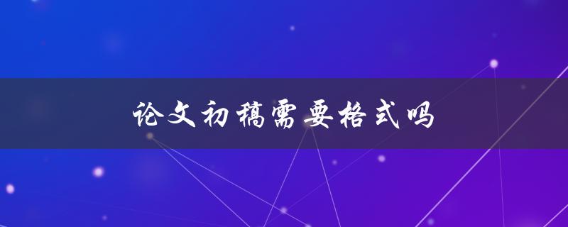 论文初稿需要格式吗(该如何规范撰写)