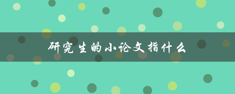 研究生的小论文指什么(解析研究生学术论文的定义和要求)
